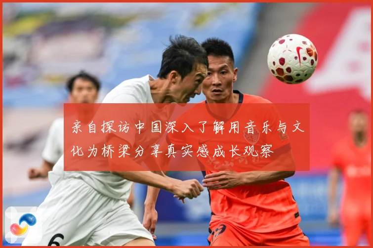 亲自探访中国深入了解用音乐与文化为桥梁分享真实感成长观察