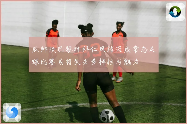 瓜帅谈巴黎对拜仁风格若成常态足球比赛或将失去多样性与魅力