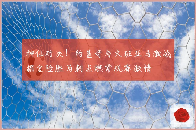 神仙对决！约基奇与文班亚马激战掘金险胜马刺点燃常规赛激情