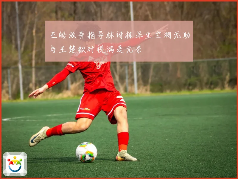 王皓放弃指导林诗栋呆坐空洞无助与王楚钦对视满是无奈