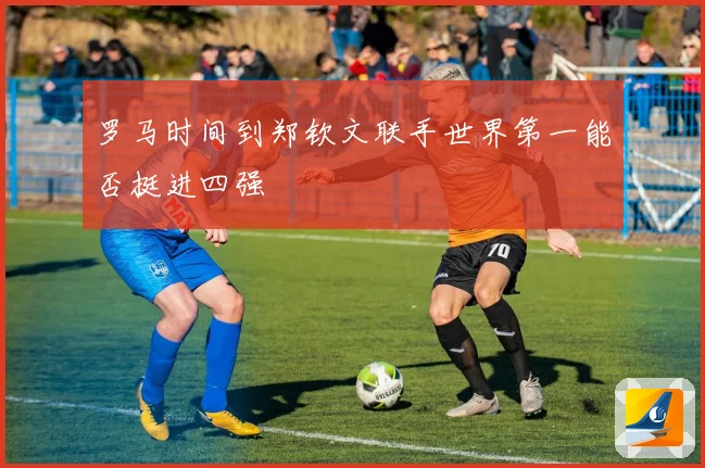 罗马时间到郑钦文联手世界第一能否挺进四强
