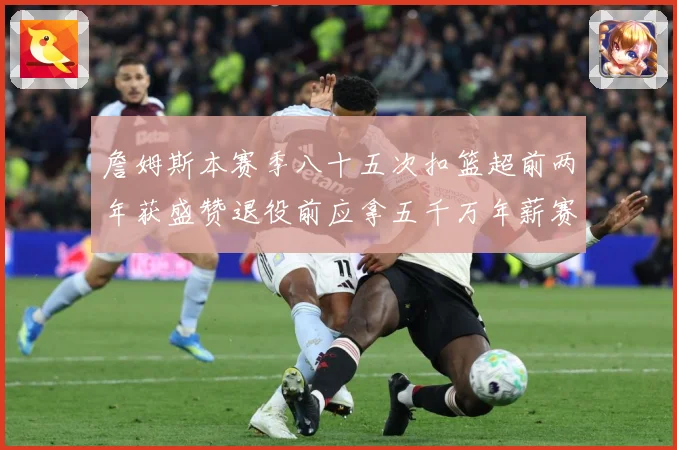 詹姆斯本赛季八十五次扣篮超前两年获盛赞退役前应拿五千万年薪赛场复盘
