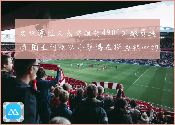 名记曝拉文或将执行4900万球员选项 国王讨论以小萨博尼斯为核心的交易可能