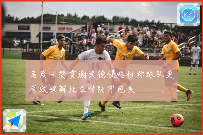 乌度卡赞赏谢泼德侵略性称球队更有效破解杜兰特防守包夹
