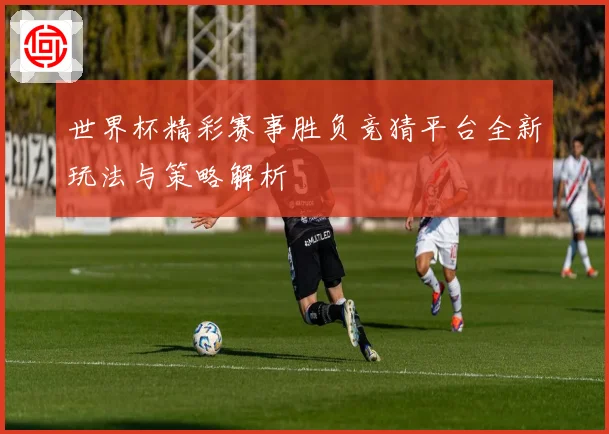 世界杯精彩赛事胜负竞猜平台全新玩法与策略解析