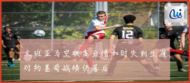 文班亚马空砍高分惜加时失利生涯对约基奇战绩仍落后