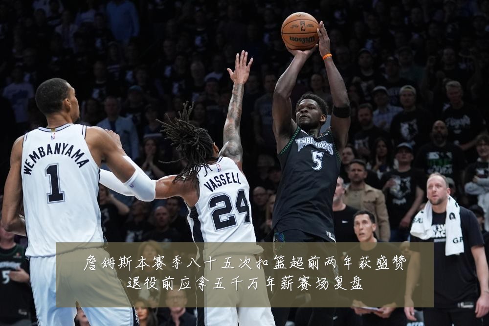 詹姆斯本赛季八十五次扣篮超前两年获盛赞退役前应拿五千万年薪赛场复盘